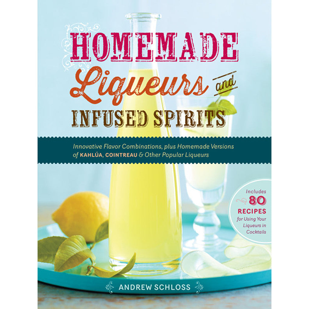Homemade Liqueurs and Infused Spirits: Innovative Flavor Combinations, Plus Homemade Versions of Kahlúa, Cointreau, and Other Popular Liqueurs